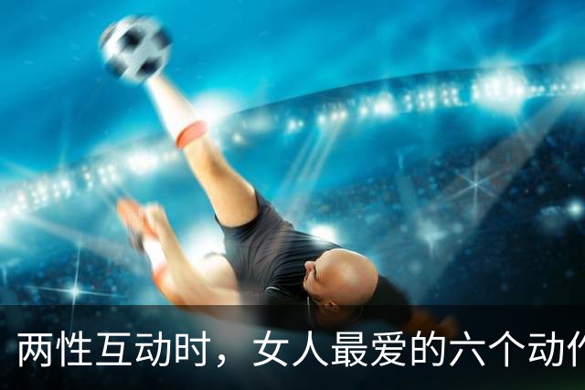 两性互动时，女人最爱的六个动作，情场老手都知道