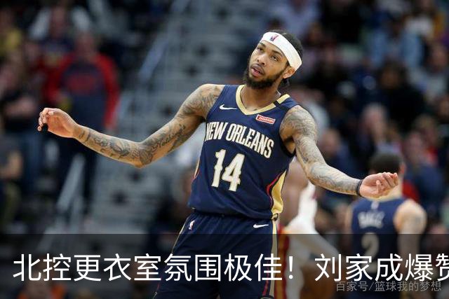 北控更衣室氛围极佳！刘家成爆赞2外援，给足罗汉琛尊重，建队能力太强