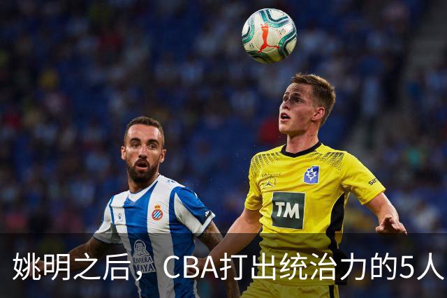 姚明之后，CBA打出统治力的5人盘点！易建联第二
