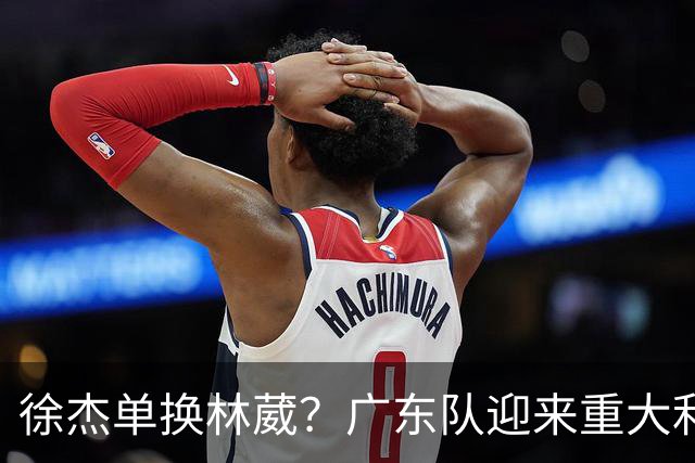 徐杰单换林葳？广东队迎来重大利好，保底能进总决赛了！