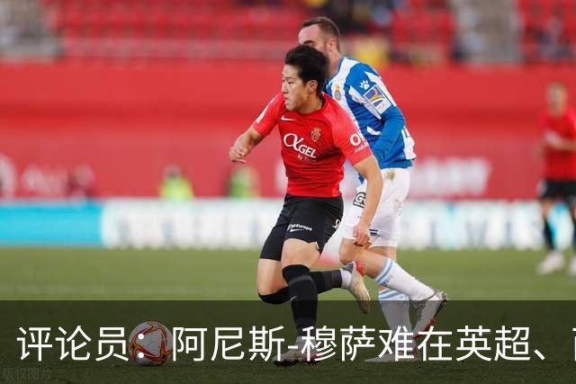 评论员：阿尼斯-穆萨难在英超、西甲立足，更适合沙特或意甲