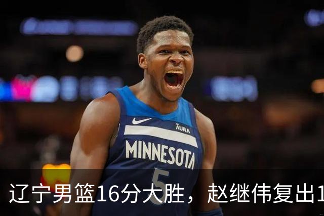 辽宁男篮16分大胜，赵继伟复出16+6，库珀20+7段睿骐15分！