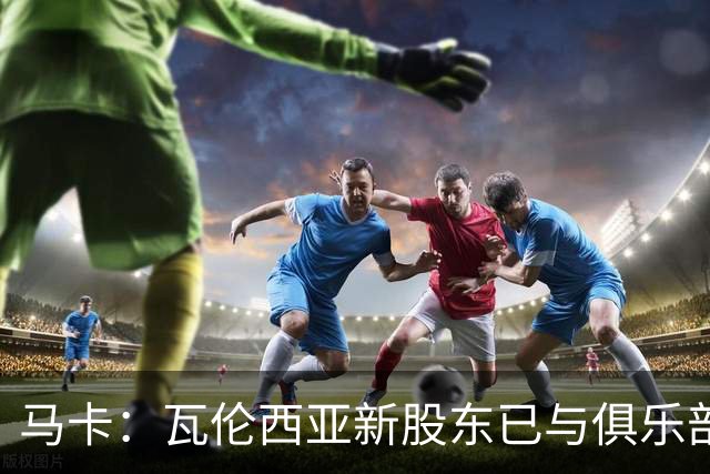 马卡：瓦伦西亚新股东已与俱乐部接触，深入考察女足部门