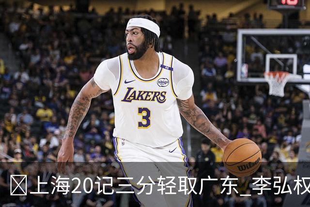 🏀上海20记三分轻取广东 李弘权27+6 拉塞尔22分 博日奇22+6