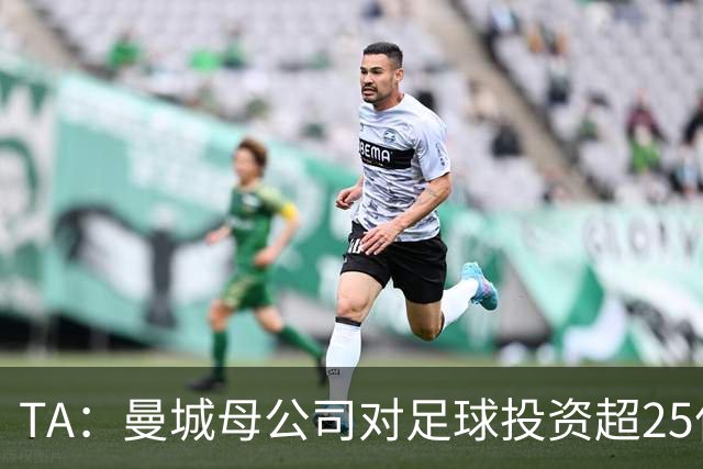 TA：曼城母公司对足球投资超25亿镑，穆巴拉克称CFG估值超73亿